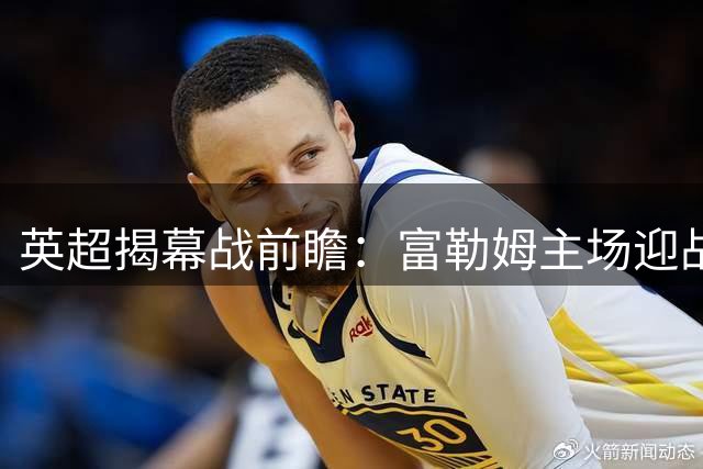 英超揭幕战前瞻：富勒姆主场迎战切尔西，双方主帅赛前表态
